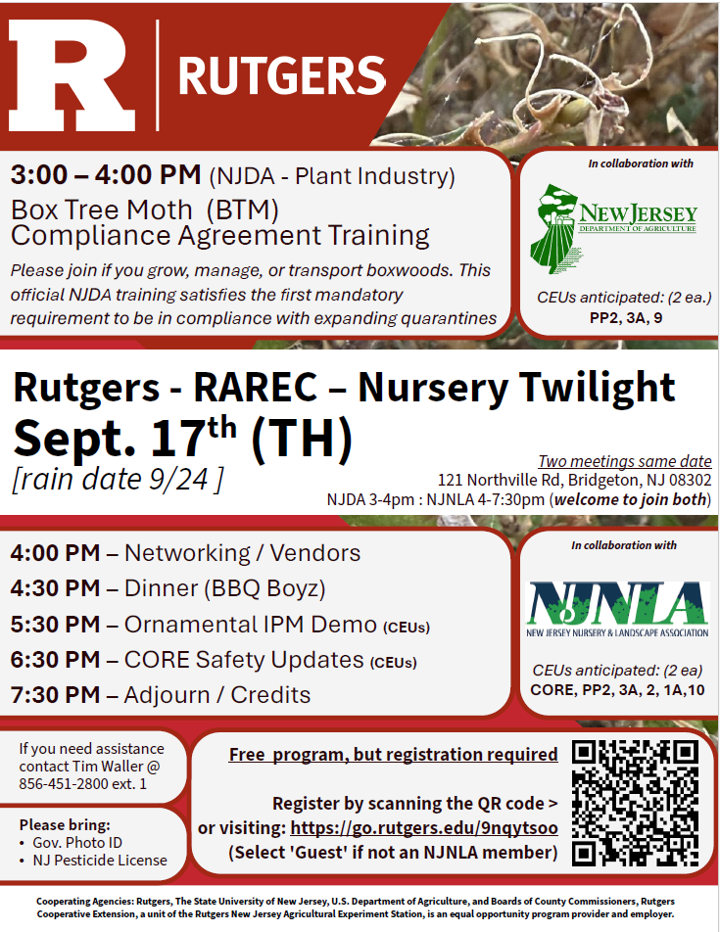 Nursery & Ornamentals Twilight Meeting Collaboratively held by RCE and NJNLA Location: Rutgers Agricultural Research and Extension Center (RAREC) 121 Northville Rd., Bridgeton, NJ 08302-5919 3:00PM to 4:00PM: Meeting: Box Tree Moth Compliance Agreement Training - Collaboratively held by RCE, NJNLA, and NJDA. Please join if you grow, manage, or transport boxwoods. This official NJDA training satisfies the first mandatory requirement to be in compliance if the quarantine expands. Anticipated credits: 2-PP2, 2-3A, 2-9, Certificate of Completion _______________________________ 4:00PM to 7:30PM: Meeting: Rutgers Agricultural Research and Extension Center (RAREC) – Nursery & Ornamentals Twilight Collaboratively held by RCE & NJNLA 4:00 pm – Arrival / Networking / Vendors / Look at plots 4:30 pm - Dinner (BBQ Boyz) / Networking / Vendors 5:30 pm – Presentation (1hr): (Outside) Ornamental IPM Implementation (Waller & Errickson) 6:30 pm – Presentation (1hr): (Inside) CORE SAFETY UPDATES (Presenter TBD) 7:30PM – Adjourn and signing for credits Anticipated credits: 2-PP2, 2-CORE, 2-3A, 2-2, 2-1A, 2-10